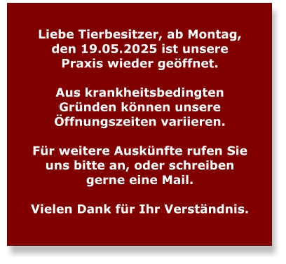 Liebe Tierbesitzer, ab Montag, den 19.05.2025 ist unsere Praxis wieder geöffnet.   Aus krankheitsbedingten Gründen können unsere Öffnungszeiten variieren.   Für weitere Auskünfte rufen Sie uns bitte an, oder schreiben gerne eine Mail.  Vielen Dank für Ihr Verständnis.