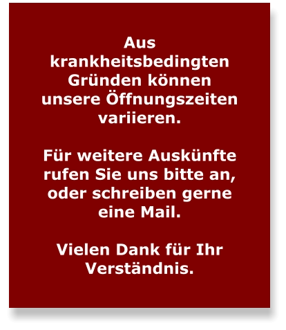 Aus krankheitsbedingten Gründen können unsere Öffnungszeiten variieren.   Für weitere Auskünfte rufen Sie uns bitte an, oder schreiben gerne eine Mail.  Vielen Dank für Ihr Verständnis.