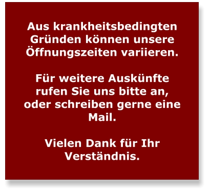 Aus krankheitsbedingten Gründen können unsere Öffnungszeiten variieren.   Für weitere Auskünfte rufen Sie uns bitte an, oder schreiben gerne eine Mail.  Vielen Dank für Ihr Verständnis.