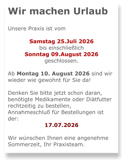 Wir machen Urlaub  Unsere Praxis ist vom   Samstag 25.Juli 2026  bis einschließlich  Sonntag 09.August 2026 geschlossen.  Ab Montag 10. August 2026 sind wir wieder wie gewohnt für Sie da!  Denken Sie bitte jetzt schon daran, benötigte Medikamente oder Diätfutter rechtzeitig zu bestellen, Annahmeschluß für Bestellungen ist der: 17.07.2026  Wir wünschen Ihnen eine angenehme Sommerzeit, Ihr Praxisteam.
